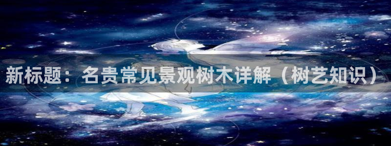 ta娱乐 卧龙主管60447：新标题：名贵常见景观树木详解（树艺知识）